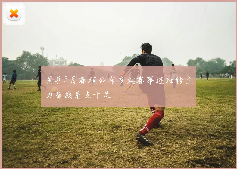 国乒5月赛程公布多站赛事连轴转主力备战看点十足