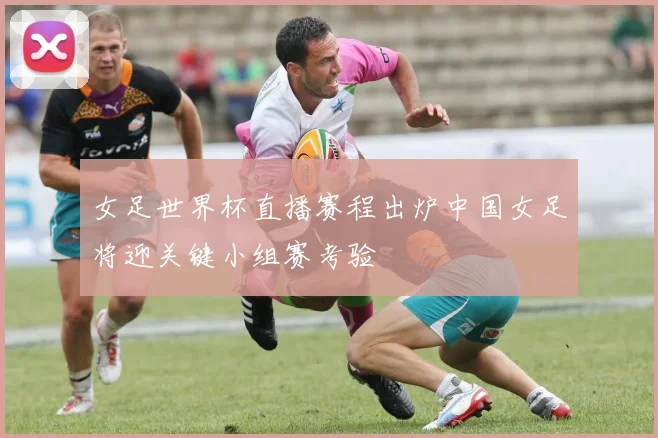 女足世界杯直播赛程出炉中国女足将迎关键小组赛考验
