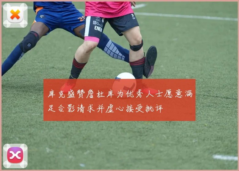 库克盛赞詹杜库为优秀人士愿意满足合影请求并虚心接受批评