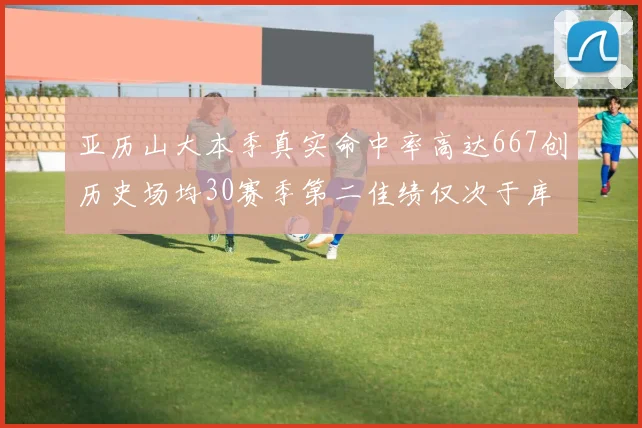 亚历山大本季真实命中率高达667创历史场均30赛季第二佳绩仅次于库里