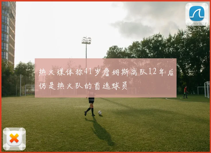 热火媒体称41岁詹姆斯离队12年后仍是热火队的首选球员