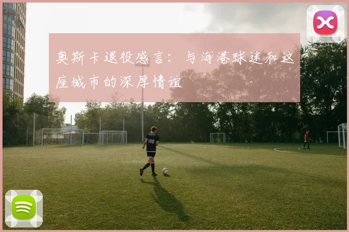 奥斯卡退役感言：与海港球迷和这座城市的深厚情谊