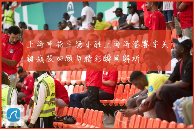 上海申花主场小胜上海海港赛季关键战役回顾与精彩瞬间解析