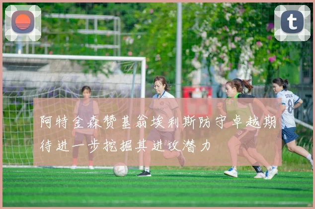 阿特金森赞基翁埃利斯防守卓越期待进一步挖掘其进攻潜力