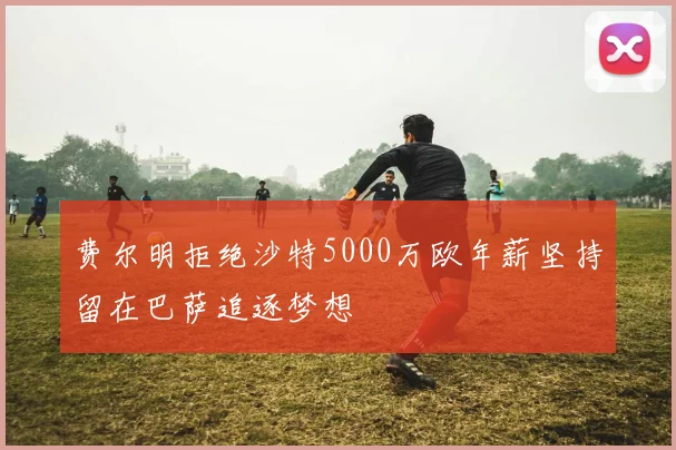 费尔明拒绝沙特5000万欧年薪坚持留在巴萨追逐梦想