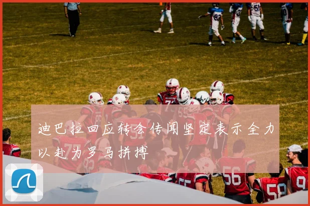 迪巴拉回应转会传闻坚定表示全力以赴为罗马拼搏