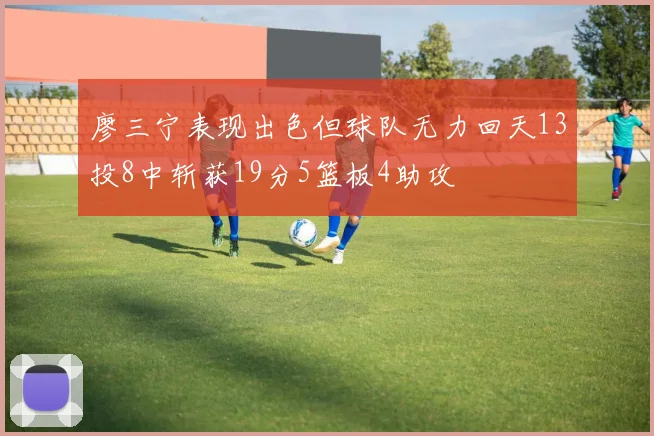 廖三宁表现出色但球队无力回天13投8中斩获19分5篮板4助攻