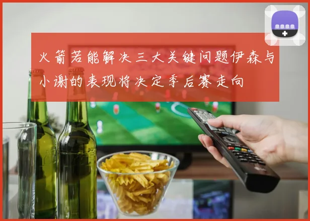 火箭若能解决三大关键问题伊森与小谢的表现将决定季后赛走向